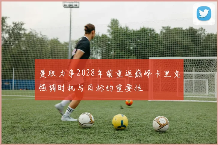 曼联力争2028年前重返巅峰卡里克强调时机与目标的重要性
