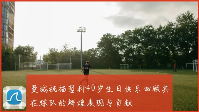曼城祝福哲科40岁生日快乐回顾其在球队的辉煌表现与贡献