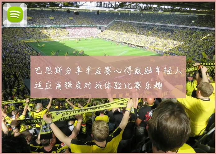 巴恩斯分享季后赛心得鼓励年轻人适应高强度对抗体验比赛乐趣