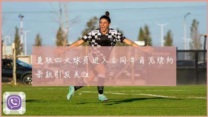 曼联四大球员进入合同年肖无续约条款引发关注