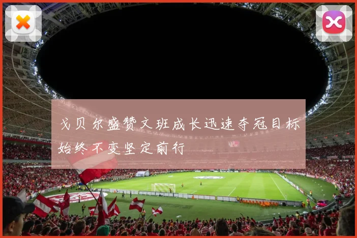 戈贝尔盛赞文班成长迅速夺冠目标始终不变坚定前行