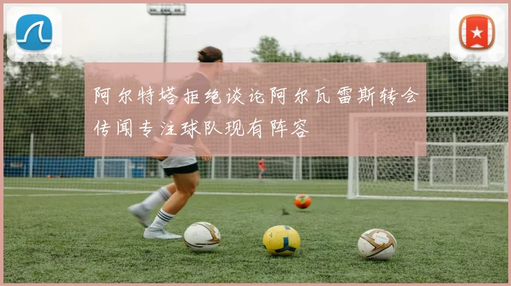 阿尔特塔拒绝谈论阿尔瓦雷斯转会传闻专注球队现有阵容