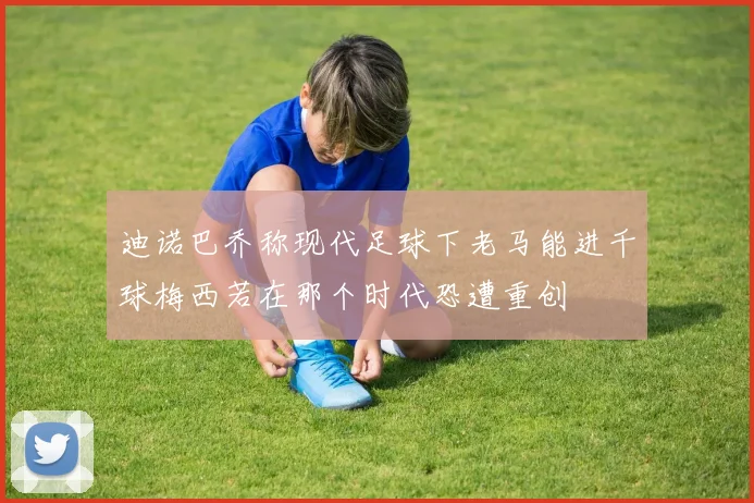 迪诺巴乔称现代足球下老马能进千球梅西若在那个时代恐遭重创